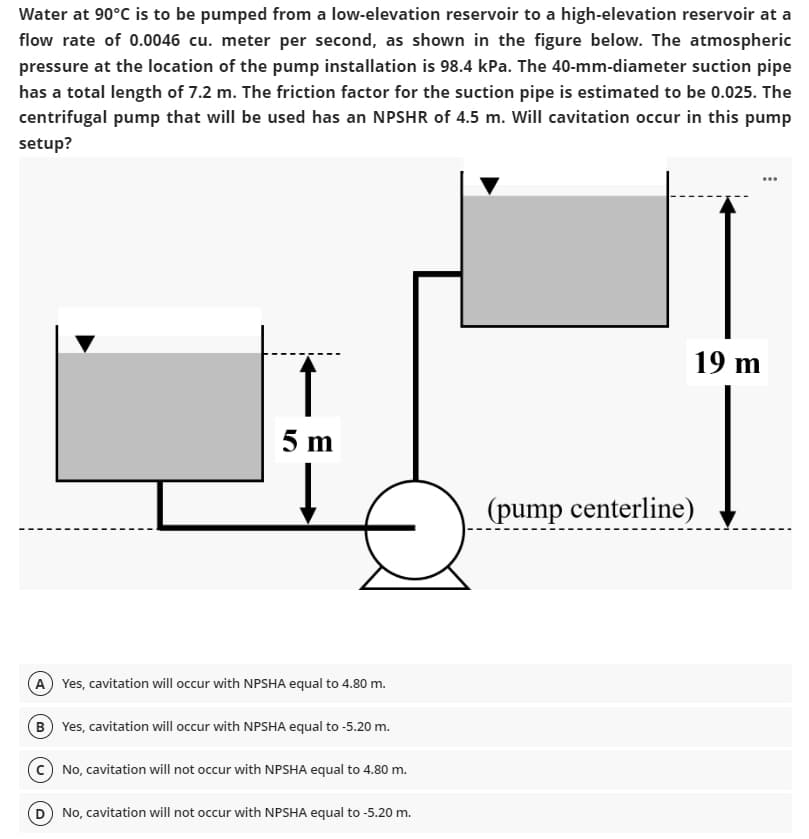 Water at 90°C is to be pumped from a low-elevation reservoir to a high-elevation reservoir at a
flow rate of 0.0046 cu. meter per second, as shown in the figure below. The atmospheric
pressure at the location of the pump installation is 98.4 kPa. The 40-mm-diameter suction pipe
has a total length of 7.2 m. The friction factor for the suction pipe is estimated to be 0.025. The
centrifugal pump that will be used has an NPSHR of 4.5 m. Will cavitation occur in this pump
setup?
5 m
↓
(A) Yes, cavitation will occur with NPSHA equal to 4.80 m.
B) Yes, cavitation will occur with NPSHA equal to -5.20 m.
No, cavitation will not occur with NPSHA equal to 4.80 m.
(D) No, cavitation will not occur with NPSHA equal to -5.20 m.
(pump centerline)
19 m