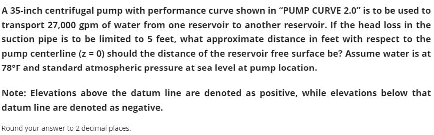 A 35-inch centrifugal pump with performance curve shown in "PUMP CURVE 2.0" is to be used to
transport 27,000 gpm of water from one reservoir to another reservoir. If the head loss in the
suction pipe is to be limited to 5 feet, what approximate distance in feet with respect to the
pump centerline (z = 0) should the distance of the reservoir free surface be? Assume water is at
78°F and standard atmospheric pressure at sea level at pump location.
Note: Elevations above the datum line are denoted as positive, while elevations below that
datum line are denoted as negative.
Round your answer to 2 decimal places.