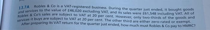 13.7A
Robles & Co is a VAT-registered business. During the quarter just ended, it bought goods
and services to the value of £46,020 excluding VAT, and its sales were £61,548 including VAT. All of
Robles & Co's sales are subject to VAT at 20 per cent. However, only two-thirds of the goods and
services it buys are subject to VAT at 20 per cent. The other third are either zero-rated or exempt.
After preparing its VAT return for the quarter just ended, how much must Robles & Co pay to HMRC?