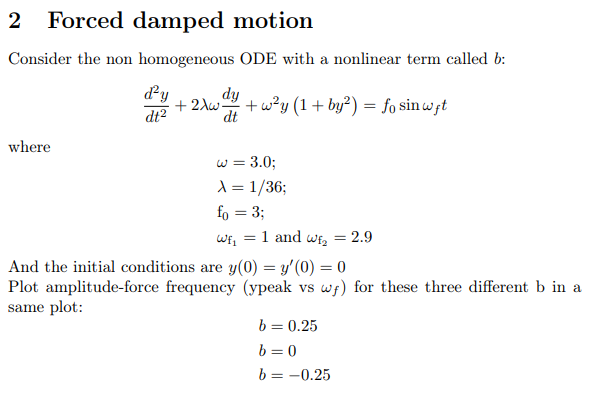 2
Forced damped motion
Consider the non homogeneous ODE with a nonlinear term called b:
dy
dt2
dy
+ 2Aw
+ w?y (1+ by²) = fo sin wft
dt
where
w = 3.0;
\ = 1/36;
fo = 3;
Wf, = 1 and WE, = 2.9
And the initial conditions are y(0) = y'(0) = 0
Plot amplitude-force frequency (ypeak vs wf) for these three different b in a
same plot:
b = 0.25
b = 0
b = -0.25
