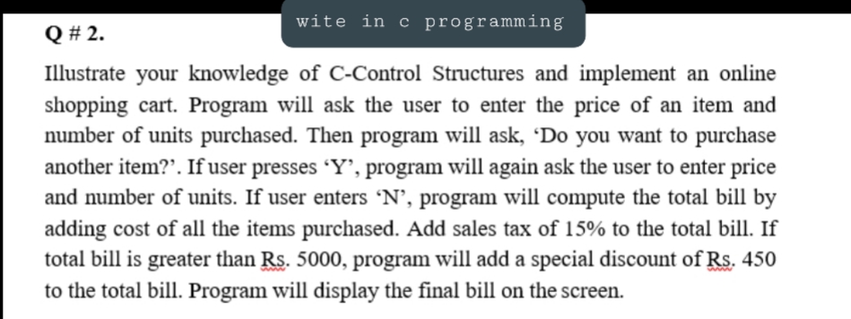 wite in c programming
Q # 2.
Illustrate your knowledge of C-Control Structures and implement an online
shopping cart. Program will ask the user to enter the price of an item and
number of units purchased. Then program will ask, 'Do you want to purchase
another item?'. If user presses 'Y', program will again ask the user to enter price
and number of units. If user enters 'N’, program will compute the total bill by
adding cost of all the items purchased. Add sales tax of 15% to the total bill. If
total bill is greater than Rs. 5000, program will add a special discount of Rs. 450
to the total bill. Program will display the final bill on the screen.
