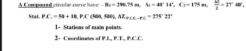 A Compound circular curve have: - R1= 290.75 m, A1= 40° 14', C2=175 m,
A2
= 27° 40',
Stat. P.C. = 50 + 10, P.C (500, 500), AZ.p.c.C.-P.C. = 275° 22'
%3D
1- Stations of main points.
2- Coordinates of P.I., P.T., P.C.C.
