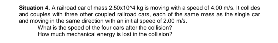 Situation 4. A railroad car of mass 2.50x10^4 kg is moving with a speed of 4.00 m/s. It collides
and couples with three other coupled railroad cars, each of the same mass as the single car
and moving in the same direction with an initial speed of 2.00 m/s.
What is the speed of the four cars after the collision?
How much mechanical energy is lost in the collision?