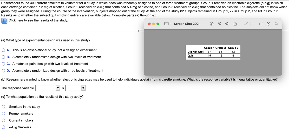 Researchers found 400 current smokers to volunteer for a study in which each was randomly assigned to one of three treatment groups. Group 1 received an electronic cigarette (e-cig) in which
each cartridge contained 7.2 mg of nicotine, Group 2 received an e-cig that contained 5.4 mg of nicotine, and Group 3 received an e-cig that contained no nicotine. The subjects did not know which
group they were assigned. During the course of the intervention, subjects dropped out of the study. At the end of the study 82 subjects remained in Group 1, 77 in Group 2, and 69 in Group 3.
Results as to whether the subject quit smoking entirely are available below. Complete parts (a) through (g).
Click here to see the results of the study.
(a) What type of experimental design was used in this study?
Smokers in the study
Former smokers
Current smokers
e-Cig Smokers
V
is
Screen Shot 202...
i Q
Group 1 Group
65
12
A. This is an observational study, not a designed experiment.
B. A completely randomized design with two levels of treatment
C. A matched-pairs design with two levels of treatment
D. A completely randomized design with three levels of treatment
(b) Researchers wanted to know whether electronic cigarettes may be used to help individuals abstain from cigarette smoking. What is the response variable? Is it qualitative or quantitative?
The response variable
(c) To what population do the results of this study apply?
Did Not Quit 67
15
Quit
Group 3
63
6