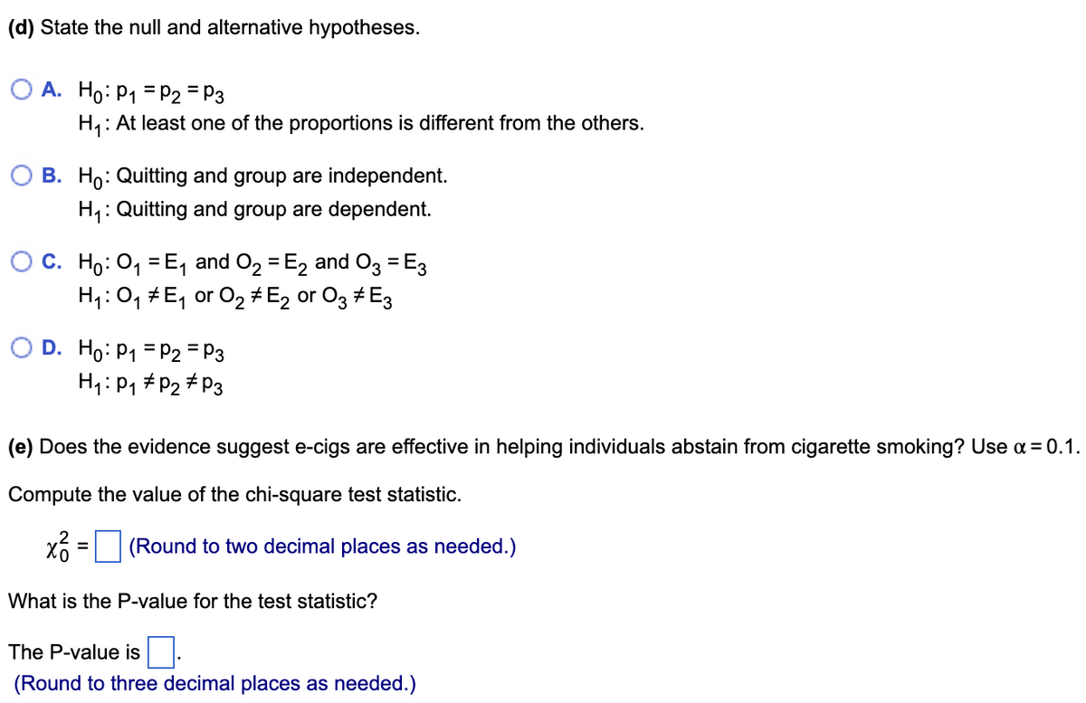 (d) State the null and alternative hypotheses.
O A. Ho: P₁ = P2 = P3
H₁: At least one of the proportions is different from the others.
O B. Ho: Quitting and group are independent.
H₁: Quitting and group are dependent.
O C. Ho: O₁ = E₁ and O₂ = E₂ and O3 = E3
H₁:0₁ # E₁ or 02 # E2 or 03 #E3
O D. Ho: P₁
P2 = P3
H₁: P₁ P₂ P3
(e) Does the evidence suggest e-cigs are effective in helping individuals abstain from cigarette smoking? Use α = 0.1.
Compute the value of the chi-square test statistic.
x² =
(Round to two decimal places as needed.)
What is the P-value for the test statistic?
The P-value is
(Round to three decimal places as needed.)