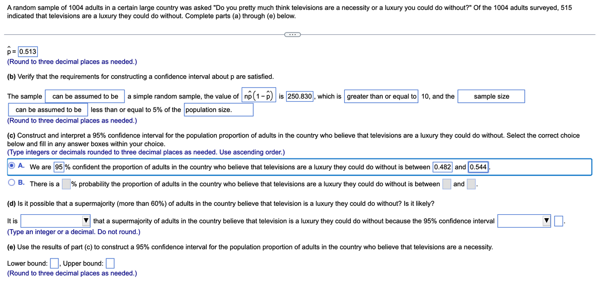 A random sample of 1004 adults in a certain large country was asked "Do you pretty much think televisions are a necessity or a luxury you could do without?" Of the 1004 adults surveyed, 515
indicated that televisions are a luxury they could do without. Complete parts (a) through (e) below.
р = 0.513
(Round to three decimal places as needed.)
(b) Verify that the requirements for constructing a confidence interval about p are satisfied.
The sample can be assumed to be a simple random sample, the value of np (1-6) is 250.830, which is greater than or equal to 10, and the
can be assumed to be less than or equal to 5% of the population size.
(Round to three decimal places as needed.)
sample size
(c) Construct and interpret a 95% confidence interval for the population proportion of adults in the country who believe that televisions are a luxury they could do without. Select the correct choice
below and fill in any answer boxes within your choice.
(Type integers or decimals rounded to three decimal places as needed. Use ascending order.)
A. We are 95% confident the proportion of adults in the country who believe that televisions are a luxury they could do without is between 0.482 and 0.544
B. There is a
% probability the proportion of adults in the country who believe that televisions are a luxury they could do without is between
and
(d) Is it possible that a supermajority (more than 60%) of adults in the country believe that television is a luxury they could do without? Is it likely?
It is
that a supermajority of adults in the country believe that television is a luxury they could do without because the 95% confidence interval
(Type an integer or a decimal. Do not round.)
(e) Use the results of part (c) to construct a 95% confidence interval for the population proportion of adults in the country who believe that televisions are a necessity.
Lower bound: Upper bound:
(Round to three decimal places as needed.)