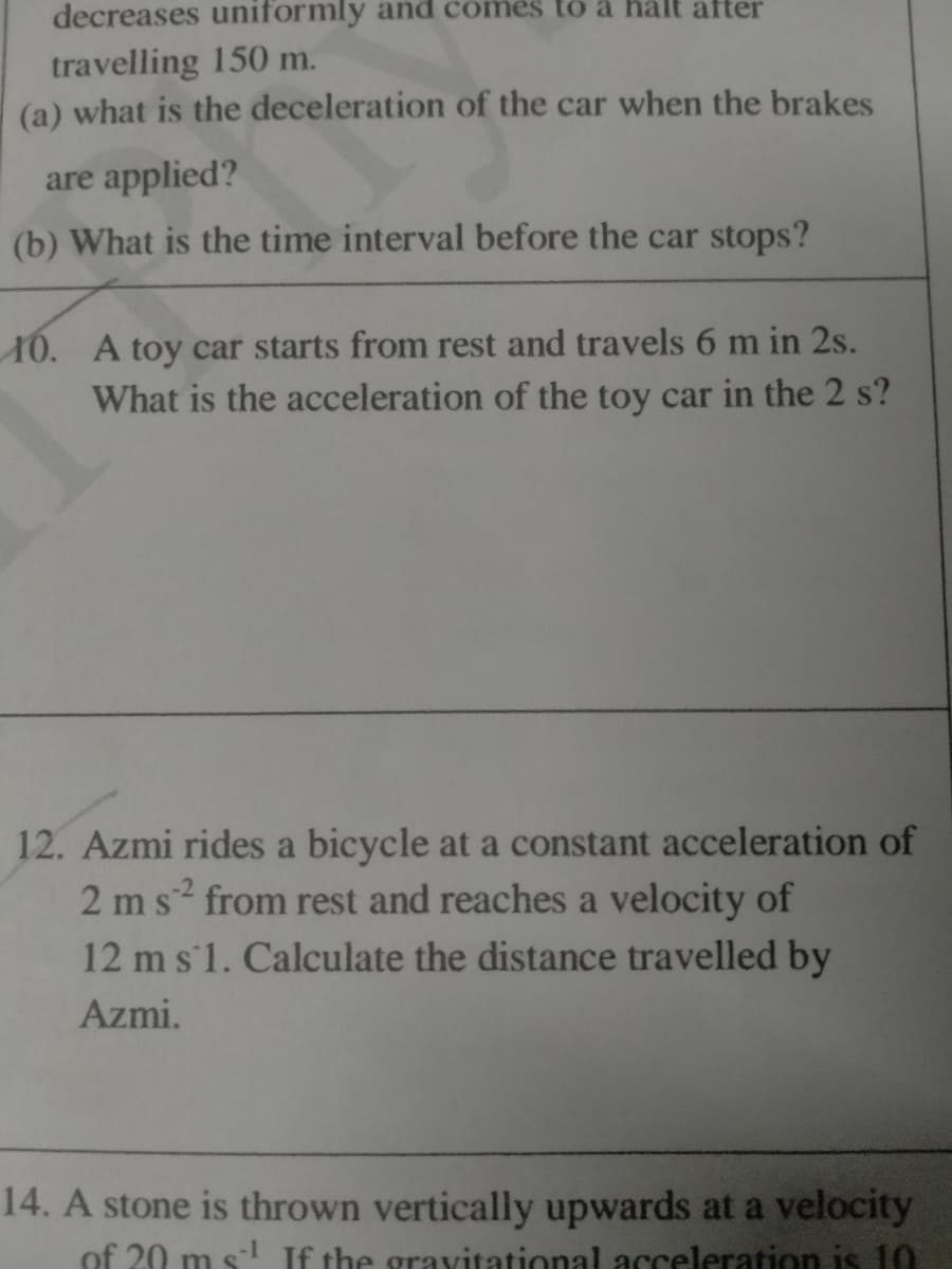 decreases uniformly and comes to ä halt after
travelling 150 m.
(a) what is the deceleration of the car when the brakes
are applied?
(b) What is the time interval before the car stops?
10. A toy car starts from rest and travels 6 m in 2s.
What is the acceleration of the toy car in the 2 s?
12. Azmi rides a bicycle at a constant acceleration of
2 ms from rest and reaches a velocity of
12 m s'1. Calculate the distance travelled by
Azmi.
14. A stone is thrown vertically upwards at a velocity
of 20 m s-l If the gravitational1 acceleration is 10
