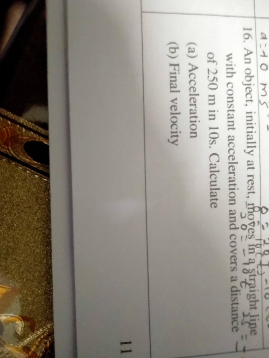 d=d0 ms
16. An object, initially at rest, moves în a straight line
with constant acceleration and covers a distance
of 250 m in 10s. Calculate
(a) Acceleration
(b) Final velocity
11
