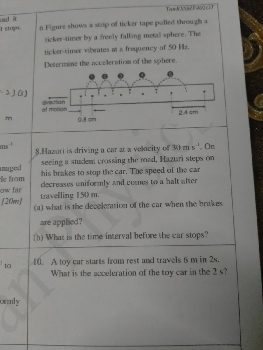 TanKSSMF4020T
and it
it stops.
6.Figure shows a strip of ticker tape pulled through a
ticker-timer by a freely falling metal sphere. The
ticker-timer vibrates at a frequency of 50 Hz.
Determine the acceleration of the sphere.
direction
of motion
2.4 cm
0.8 cm
ms
8.Hazuri is driving a car at a velocity of 30 m s'. On
seeing a student crossing the road, Hazuri steps on
his brakes to stop the car. The speed of the car
anaged
cle from
ow far
[20m]
decreases uniformly and comes to a halt after
travelling 150 m.
(a) what is the deceleration of the car when the brakes
are applied?
(b) What is the time interval before the car stops?
to
10. A toy car starts from rest and travels 6 m in 2s.
What is the acceleration of the toy car in the 2 s?
ormly

