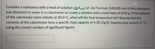 Consider a substance with a heat of solution (AHsoln) of -16.7 kJ/mol. 0.00100 mol of this substance
was dissolved in water in a calorimeter to create a solution with a total mass of 8.00 g. If the contents
of the calorimeter were initially at 20.0° C, what will the final temperature be? Assume that the
contents of the calorimeter have a specific heat capacity of 4.18 J/(g-K). Express your answer in °C
using the correct number of significant figures.
