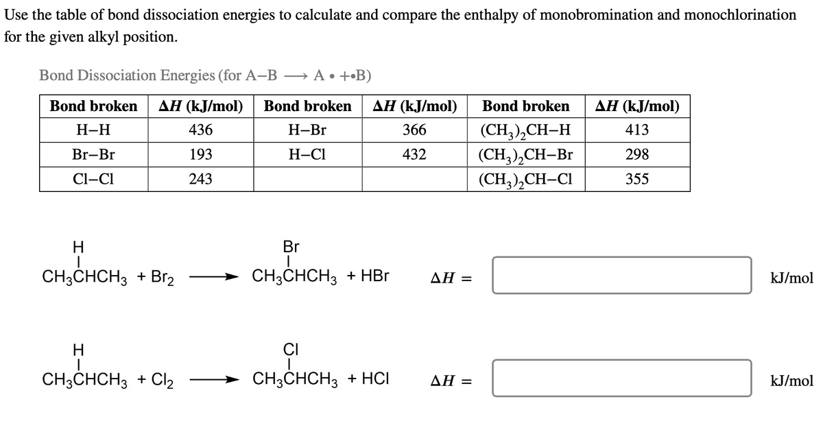 Use the table of bond dissociation energies to calculate and compare the enthalpy of monobromination and monochlorination
for the given alkyl position.
Bond Dissociation Energies (for A-B → A •+•B)
Bond broken AH (kJ/mol) Bond broken
436
193
243
H-H
Br-Br
Cl-Cl
H
CH3CHCH3 + Br₂
H-Br
H-Cl
AH (kJ/mol)
366
432
Br
|
CH3CHCH3 + HBr
H
CH, CHICH
CH3CHCH3 + Cl₂ → CH3CHCH3 + HCI
AH =
AH =
Bond broken
(CH₂)₂CH-H
(CH3)₂CH-Br
(CH3)₂CH-Cl
AH (kJ/mol)
413
298
355
kJ/mol
kJ/mol