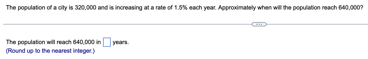 The population of a city is 320,000 and is increasing at a rate of 1.5% each year. Approximately when will the population reach 640,000?
The population will reach 640,000 in years.
(Round up to the nearest integer.)