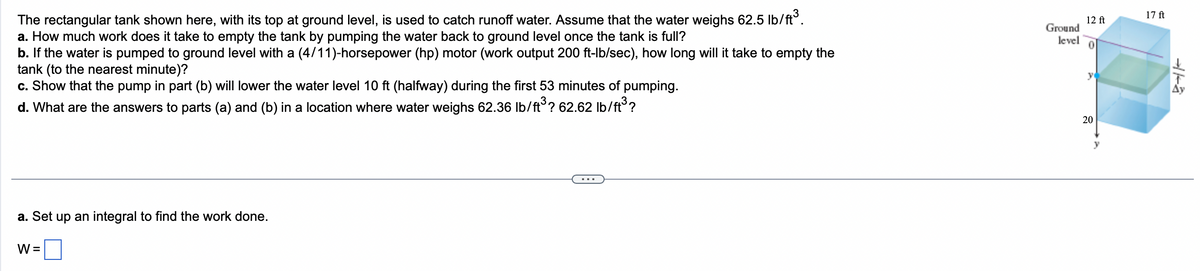 The rectangular tank shown here, with its top at ground level, is used to catch runoff water. Assume that the water weighs 62.5 lb/ft³.
a. How much work does it take to empty the tank by pumping the water back to ground level once the tank is full?
b. If the water is pumped to ground level with a (4/11)-horsepower (hp) motor (work output 200 ft-lb/sec), how long will it take to empty the
tank (to the nearest minute)?
c. Show that the pump in part (b) will lower the water level 10 ft (halfway) during the first 53 minutes of pumping.
d. What are the answers to parts (a) and (b) in a location where water weighs 62.36 lb/ft³? 62.62 lb/ft³?
a. Set up an integral to find the work done.
W =
Ground
level
12 ft
0
20
17 ft