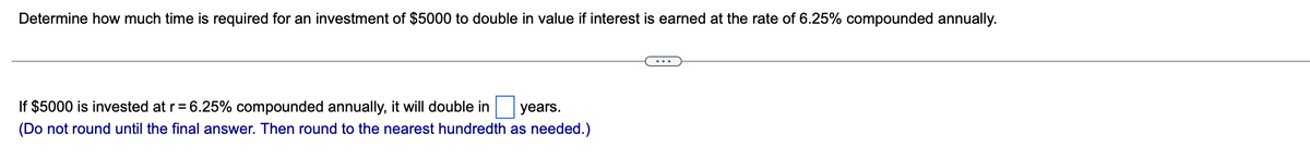 Determine how much time is required for an investment of $5000 to double in value if interest is earned at the rate of 6.25% compounded annually.
years.
If $5000 is invested at r = 6.25% compounded annually, it will double in
(Do not round until the final answer. Then round to the nearest hundredth as needed.)