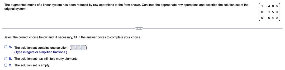 The augmented matrix of a linear system has been reduced by row operations to the form shown. Continue the appropriate row operations and describe the solution set of the
original system.
Select the correct choice below and, if necessary, fill in the answer boxes to complete your choice.
O A. The solution set contains one solution, (1.1.1).
(Type integers or simplified fractions.)
OB. The solution set has infinitely many elements.
C. The solution set is empty.
1 - 4 60
0
150
040
0