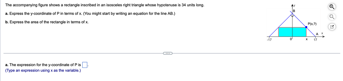 The accompanying figure shows a rectangle inscribed in an isosceles right triangle whose hypotenuse is 34 units long.
a. Express the y-coordinate of P in terms of x. (You might start by writing an equation for the line AB.)
b. Express the area of the rectangle in terms of x.
a. The expression for the y-coordinate of P is
(Type an expression using x as the variable.)
-17
의
P(x,?)
X
A
17
X