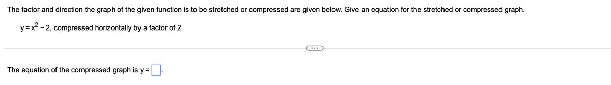 The factor and direction the graph of the given function is to be stretched or compressed are given below. Give an equation for the stretched or compressed graph.
y = x² - 2, compressed horizontally by a factor of 2
The equation of the compressed graph is y =