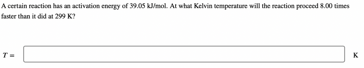 A certain reaction has an activation energy of 39.05 kJ/mol. At what Kelvin temperature will the reaction proceed 8.00 times
faster than it did at 299 K?
T =
K