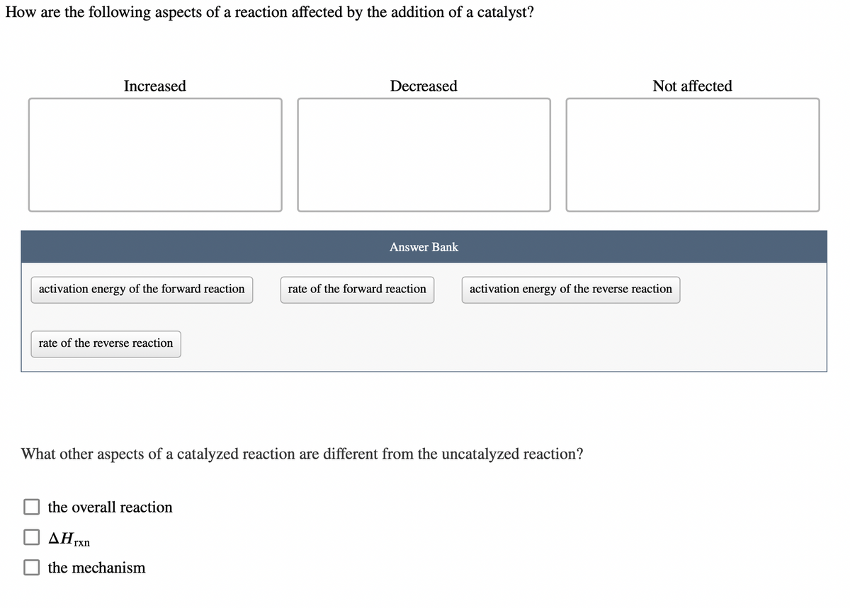 How are the following aspects of a reaction affected by the addition of a catalyst?
Increased
activation energy of the forward reaction
rate of the reverse reaction
the overall reaction
Decreased
Hrxn
the mechanism
Answer Bank
rate of the forward reaction
What other aspects of a catalyzed reaction are different from the uncatalyzed reaction?
Not affected
activation energy of the reverse reaction