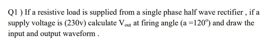 Q1 ) If a resistive load is supplied from a single phase half wave rectifier , if a
supply voltage is (230v) calculate Vout at firing angle (a =120°) and draw the
input and output waveform .
