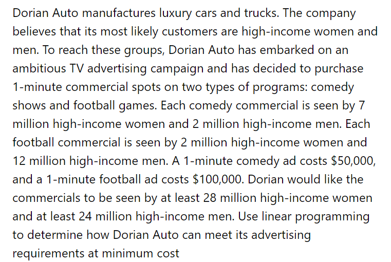 Dorian Auto manufactures luxury cars and trucks. The company
believes that its most likely customers are high-income women and
men. To reach these groups, Dorian Auto has embarked on an
ambitious TV advertising campaign and has decided to purchase
1-minute commercial spots on two types of programs: comedy
shows and football games. Each comedy commercial is seen by 7
million high-income women and 2 million high-income men. Each
football commercial is seen by 2 million high-income women and
12 million high-income men. A 1-minute comedy ad costs $50,000,
and a 1-minute football ad costs $100,000. Dorian would like the
commercials to be seen by at least 28 million high-income women
and at least 24 million high-income men. Use linear programming
to determine how Dorian Auto can meet its advertising
requirements at minimum cost
