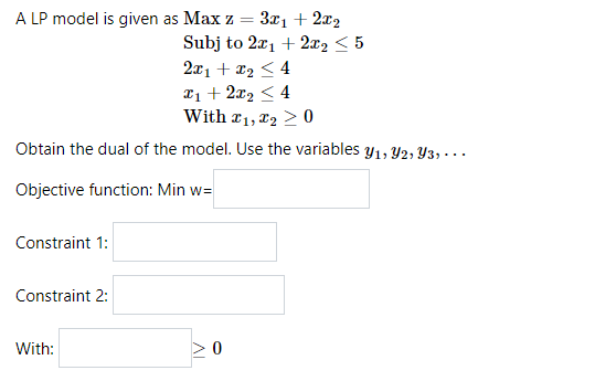 A LP model is given as Max z = 3x1+ 2x2
Subj to 2x1 + 2x2 < 5
2x1 + x2 < 4
21 + 2x2 < 4
With r1, x2 > 0
Obtain the dual of the model. Use the variables y1, Y2, Y3, · . .
Objective function: Min w=
Constraint 1:
Constraint 2:
With:
>0
