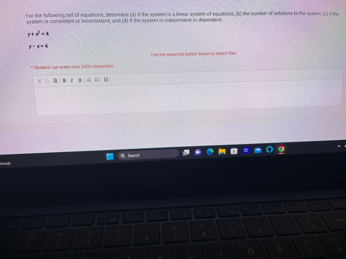 **Problem Statement**

For the following set of equations, determine (a) if the system is a linear system of equations, (b) the number of solutions to the system, (c) if the system is consistent or inconsistent, and (d) if the system is independent or dependent.

\[ y + x^2 = 4 \]

\[ y - x = 4 \]

* Use the paperclip button below to attach files.

**Note:** Student can enter max 2000 characters in the answer box.

An answer box with formatting tools like bold, italics, underline, and bullet points is provided for entering the response.