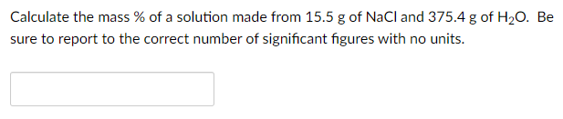 Calculate the mass % of a solution made from 15.5 g of NaCl and 375.4 g of H2O. Be
sure to report to the correct number of significant figures with no units.
