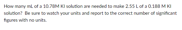 How many mL of a 10.78M KI solution are needed to make 2.55 L of a 0.188 M KI
solution? Be sure to watch your units and report to the correct number of significant
figures with no units.
