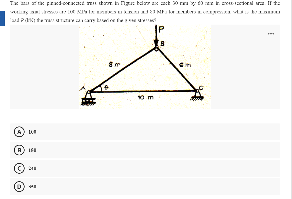 The bars of the pinned-connected truss shown in Figure below are each 30 mm by 60 mm in cross-sectional area. If the
working axial stresses are 100 MPa for members in tension and 80 MPa for members in compression, what is the maximum
load P (kN) the truss structure can carry based on the given stresses?
...
B
8 m
6 m
10 m
A
100
180
240
350
