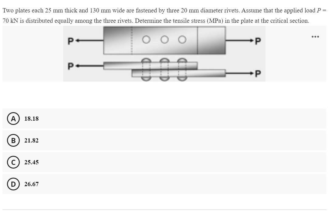 Two plates each 25 mm thick and 130 mm wide are fastened by three 20 mm diameter rivets. Assume that the applied load P =
70 kN is distributed equally among the three rivets. Determine the tensile stress (MPa) in the plate at the critical section.
...
000
A
18.18
В
21.82
25.45
26.67
