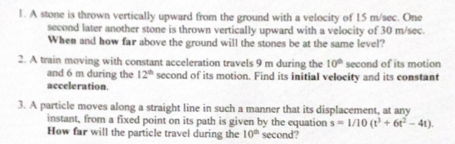 1. A stone is thrown vertically upward from the ground with a velocity of 15 m/sec. One
second later another stone is thrown vertically upward with a velocity of 30 m/sec.
When and how far above the ground will the stones be at the same level?
2. A train moving with constant acceleration travels 9 m during the 10 second of its motion
and 6 m during the 12th second of its motion. Find its initial velocity and its constant
acceleration.
3. A particle moves along a straight line in such a manner that its displacement, at any
instant, from a fixed point on its path is given by the equation s 1/10 (t+ 6t-4t).
How far will the particle travel during the 10h second?
