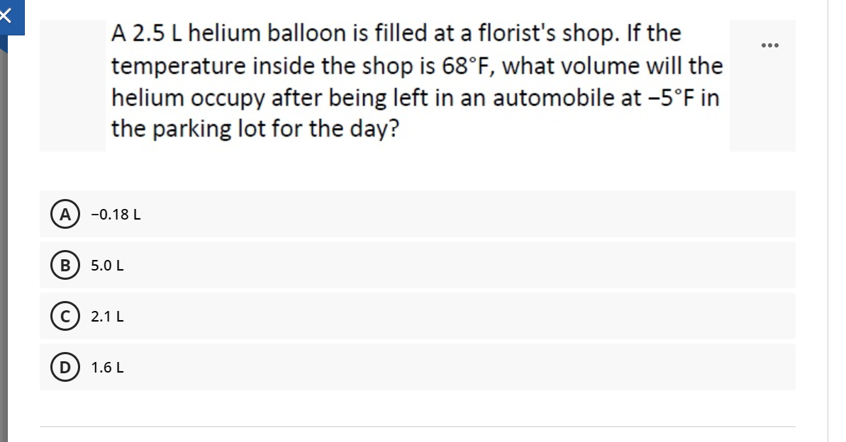 A 2.5 L helium balloon is filled at a florist's shop. If the
temperature inside the shop is 68°F, what volume will the
helium occupy after being left in an automobile at -5°F in
the parking lot for the day?
...
A
-0.18 L
В
5.0 L
2.1 L
D
1.6 L
