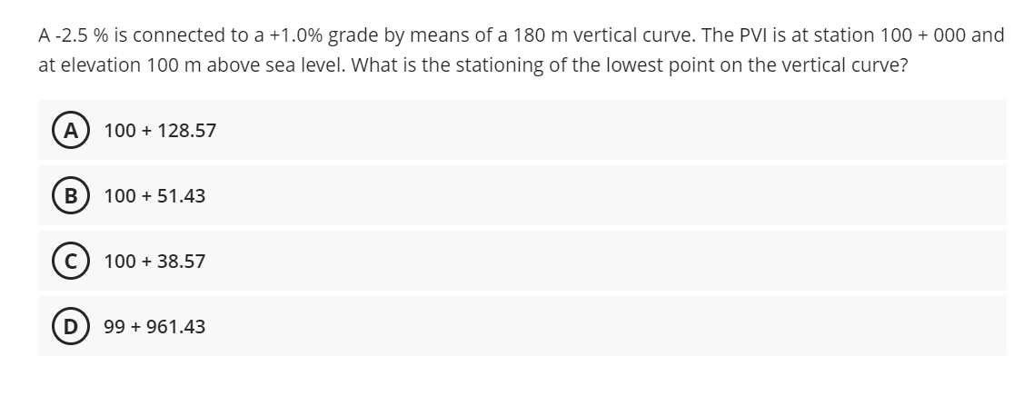 A -2.5 % is connected to a +1.0% grade by means of a 180 m vertical curve. The PVI is at station 100 + 000 and
at elevation 100 m above sea level. What is the stationing of the lowest point on the vertical curve?
A
100 + 128.57
100 + 51.43
100 + 38.57
99 + 961.43
