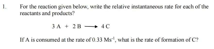 1.
For the reaction given below, write the relative instantaneous rate for each of the
reactants and products?
3 A + 2 B
+ 4 C
If A is consumed at the rate of 0.33 Ms', what is the rate of formation of C?
