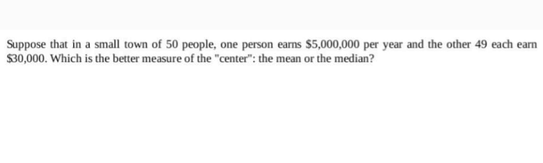 Suppose that in a small town of 50 people, one person earns $5,000,000 per year and the other 49 each earn
$30,000. Which is the better measure of the "center": the mean or the median?