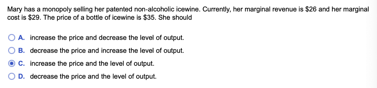 Mary has a monopoly selling her patented non-alcoholic icewine. Currently, her marginal revenue is $26 and her marginal
cost is $29. The price of a bottle of icewine is $35. She should
A. increase the price and decrease the level of output.
B. decrease the price and increase the level of output.
C. increase the price and the level of output.
D. decrease the price and the level of output.