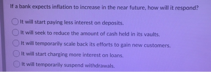 If a bank expects inflation to increase in the near future, how will it respond?
It will start paying less interest on deposits.
It will seek to reduce the amount of cash held in its vaults.
It will temporarily scale back its efforts to gain new customers.
It will start charging more interest on loans.
It will temporarily suspend withdrawals.