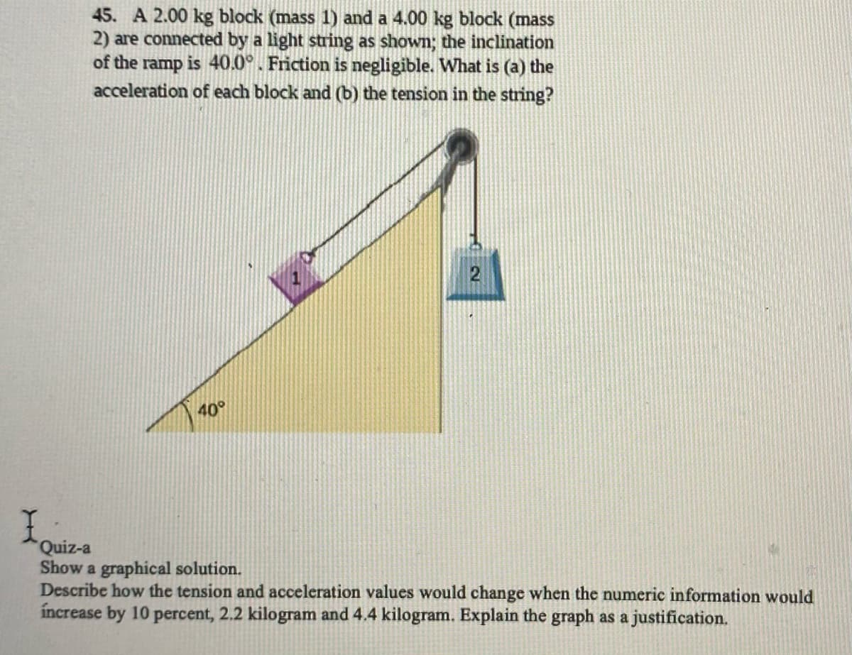 45. A 2.00 kg block (mass 1) and a 4.00 kg block (mass
2) are connected by a light string as shown; the inclination
of the ramp is 40.0°. Friction is negligible. What is (a) the
acceleration of each block and (b) the tension in the string?
40°
Quiz-a
Show a graphical solution.
Describe how the tension and acceleration values would change when the numeric information would
increase by 10 percent, 2.2 kilogram and 4.4 kilogram. Explain the graph as a justification.
102
