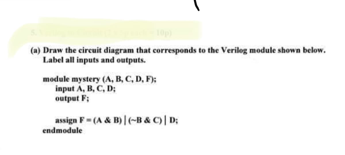 10p)
(a) Draw the circuit diagram that corresponds to the Verilog module shown below.
Label all inputs and outputs.
module mystery (A, B, C, D, F);
input A, B, C, D;
output F;
assign F= (A & B)| (-B & C)| D;
endmodule
