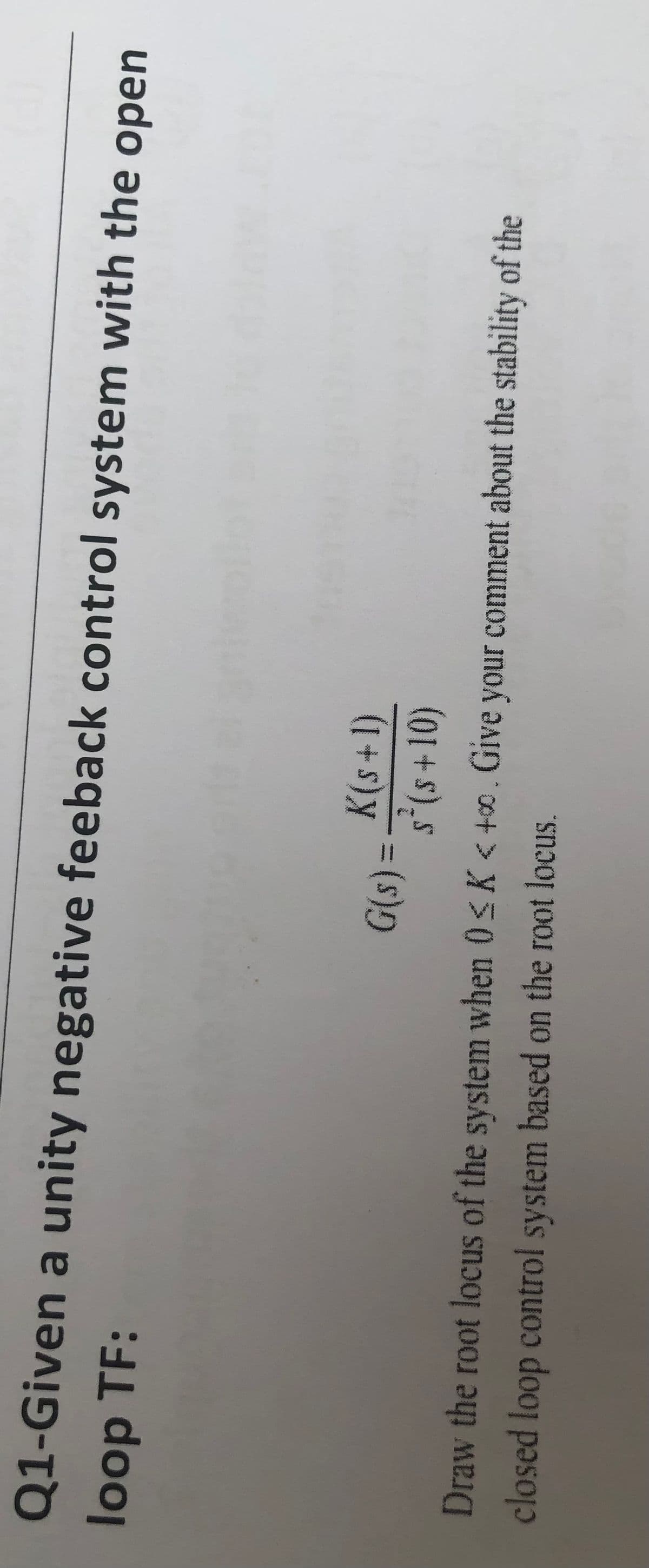 Q1-Given a unity negative feeback control system with the open
loop TF:
K(s+1)
Draw the root locus of the system when 0< K < +0. Give your comment about the stability of the
closed loop control system based on the root locus.
