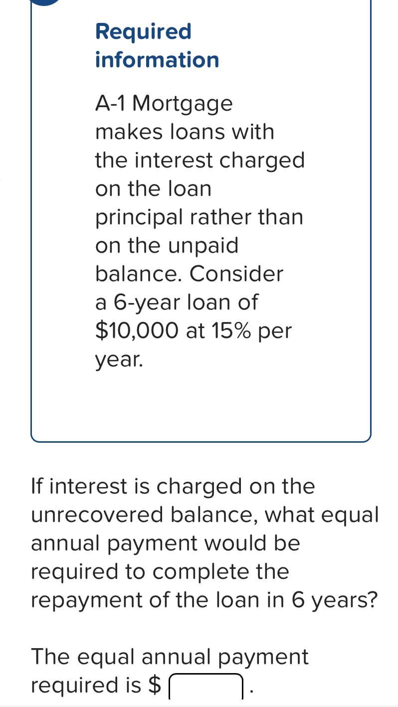 Required
information
A-1 Mortgage
makes loans with
the interest charged
on the loan
principal rather than
on the unpaid
balance. Consider
a 6-year loan of
$10,000 at 15% per
year.
If interest is charged on the
unrecovered balance, what equal
annual payment would be
required to complete the
repayment of the loan in 6 years?
The equal annual payment
required is $