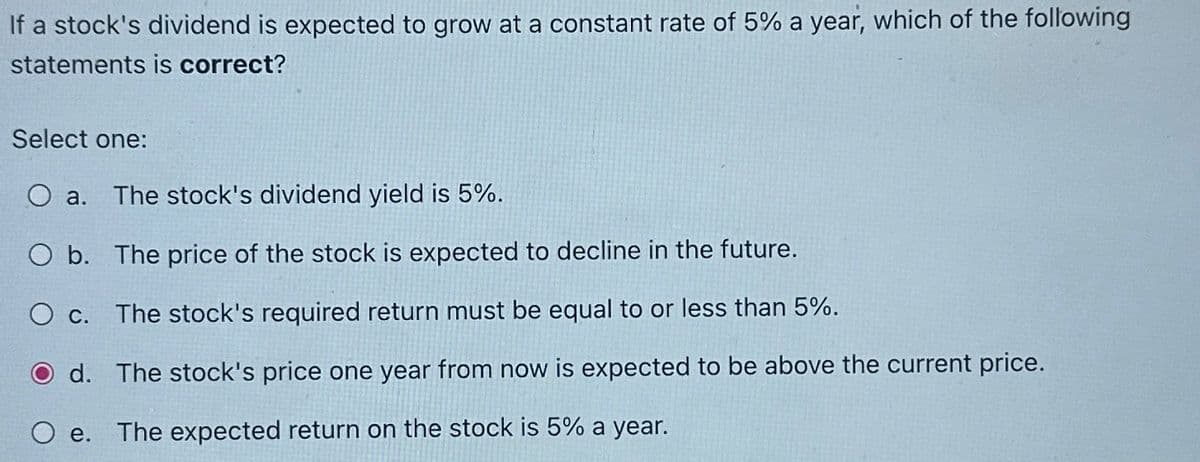 If a stock's dividend is expected to grow at a constant rate of 5% a year, which of the following
statements is correct?
Select one:
O a.
O b.
O c.
The stock's dividend yield is 5%.
The price of the stock is expected to decline in the future.
The stock's required return must be equal to or less than 5%.
Od. The stock's price one year from now is expected to be above the current price.
e. The expected return on the stock is 5% a year.