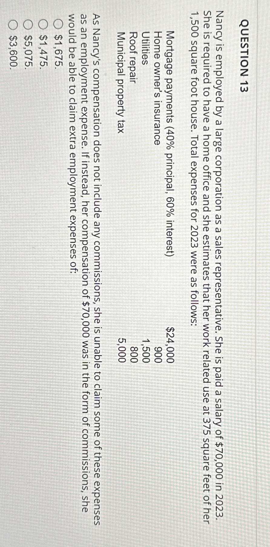 QUESTION 13
Nancy is employed by a large corporation as a sales representative. She is paid a salary of $70,000 in 2023.
She is required to have a home office and she estimates that her work related use at 375 square feet of her
1,500 square foot house. Total expenses for 2023 were as follows:
Mortgage payments (40% principal, 60% interest)
Home owner's insurance
Utilities
Roof repair
Municipal property tax
$24,000
900
1,500
800
5,000
As Nancy's compensation does not include any commissions, she is unable to claim some of these expenses
as an employment expense. If instead, her compensation of $70,000 was in the form of commissions, she
would be able to claim extra employment expenses of:
$1,675.
O $1,475.
O $5,075.
O $3,600.