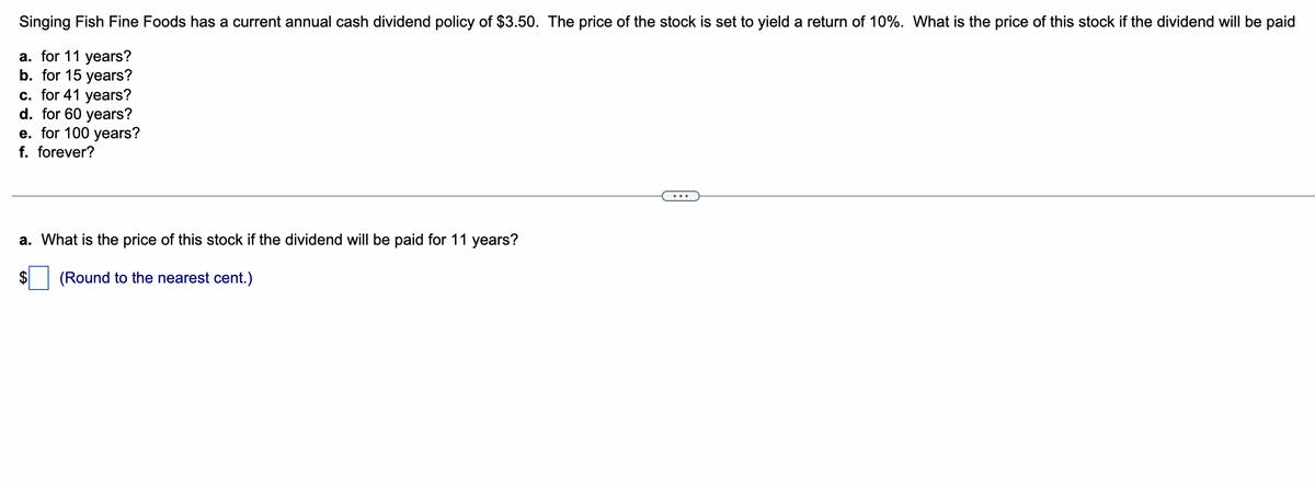 Singing Fish Fine Foods has a current annual cash dividend policy of $3.50. The price of the stock is set to yield a return of 10%. What is the price of this stock if the dividend will be paid
a. for 11 years?
b. for 15 years?
c. for 41 years?
d. for 60 years?
e. for 100 years?
f. forever?
a. What is the price of this stock if the dividend will be paid for 11 years?
(Round to the nearest cent.)