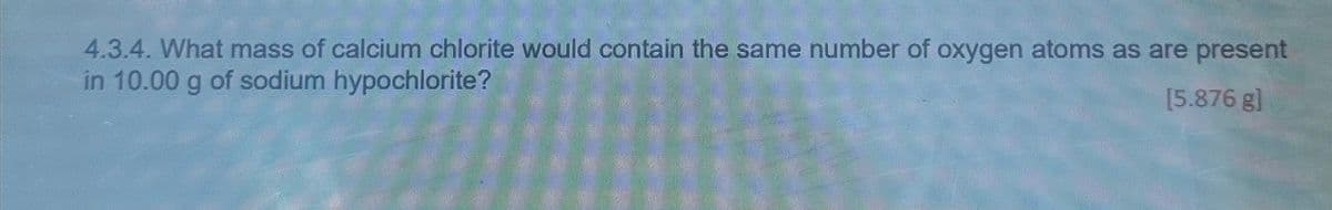 4.3.4. What mass of calcium chlorite would contain the same number of oxygen atoms as are present
in 10.00 g of sodium hypochlorite?
[5.876 g]