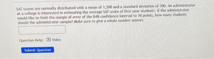 SAT scores are normally distributed with a mean of 1,500 and a standard deviation of 300. An administrator
at a college is interested in estimating the average SAT score of first-year students. If the administrator
would like to limit the margin of error of the 84% confidence interval to 10 points, how many students
should the administrator sample? Make sure to give a whole number answer.
Question Help: Video
Submit Question