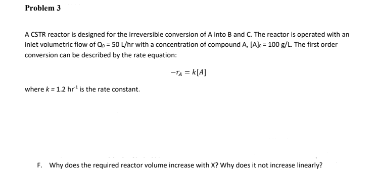 Problem 3
A CSTR reactor is designed for the irreversible conversion of A into B and C. The reactor is operated with an
inlet volumetric flow of Qo = 50 L/hr with a concentration of compound A, [A]o = 100 g/L. The first order
conversion can be described by the rate equation:
-Ta = k[A]
where k = 1.2 hr' is the rate constant.
F. Why does the required reactor volume increase with X? Why does it not increase linearly?
