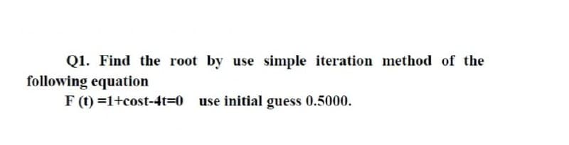 Q1. Find the root by use simple iteration method of the
following equation
F (t) =1+cost-4t=0 use initial guess 0.5000.
