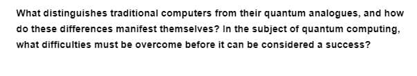 What distinguishes traditional computers from their quantum analogues, and how
do these differences manifest themselves? In the subject of quantum computing,
what difficulties must be overcome before it can be considered a success?